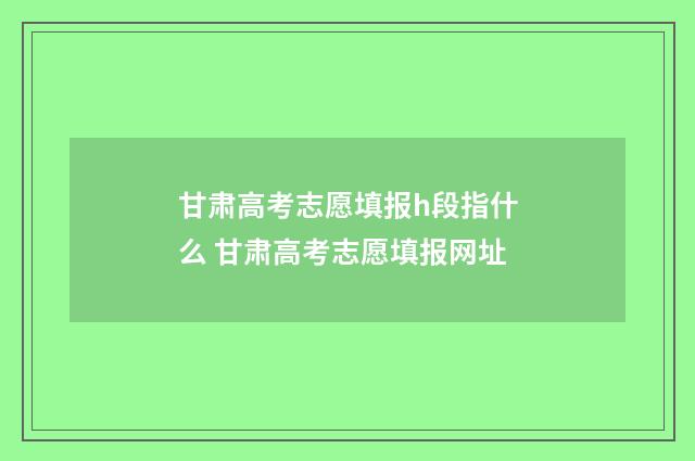 甘肃高考志愿填报h段指什么 甘肃高考志愿填报网址