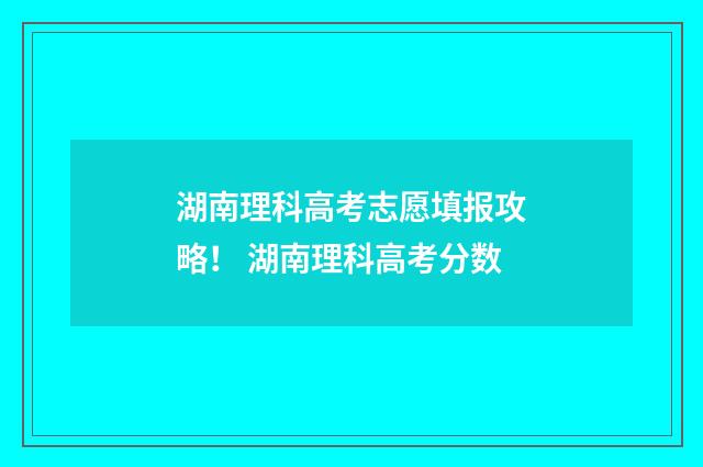 湖南理科高考志愿填报攻略！ 湖南理科高考分数