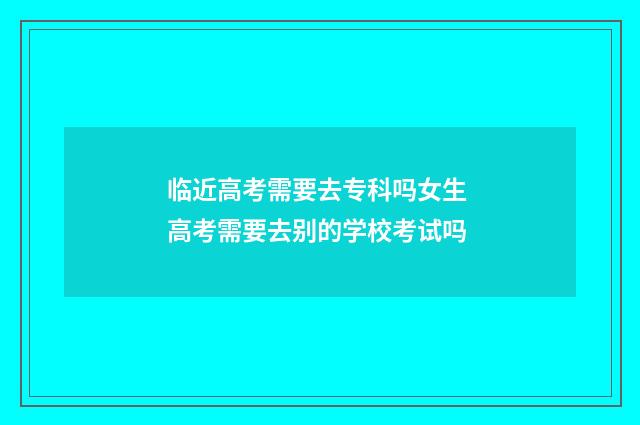 临近高考需要去专科吗女生 高考需要去别的学校考试吗