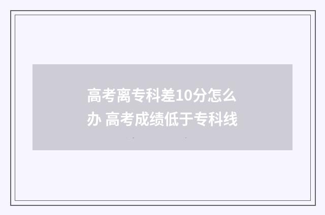 高考离专科差10分怎么办 高考成绩低于专科线