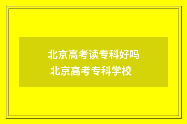 北京高考读专科好吗 北京高考专科学校