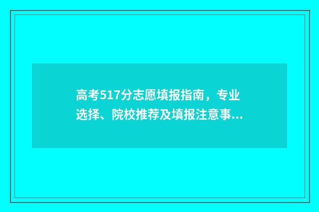 高考517分志愿填报指南，专业选择、院校推荐及填报注意事项 高考分数517能上什么学校