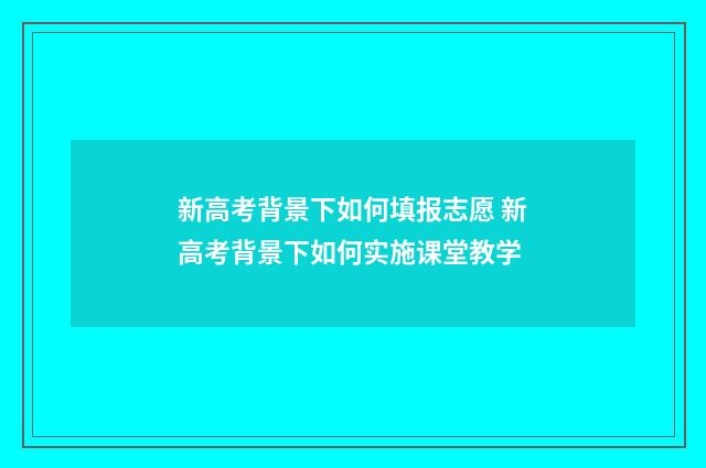 新高考背景下如何填报志愿 新高考背景下如何实施课堂教学