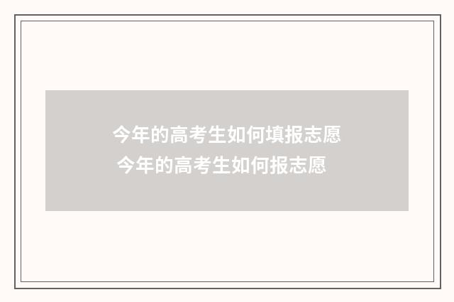 今年的高考生如何填报志愿 今年的高考生如何报志愿