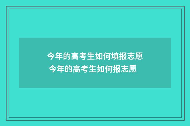 今年的高考生如何填报志愿 今年的高考生如何报志愿