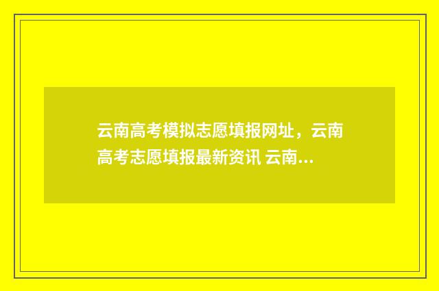 云南高考模拟志愿填报网址，云南高考志愿填报最新资讯 云南高考模拟志愿填报