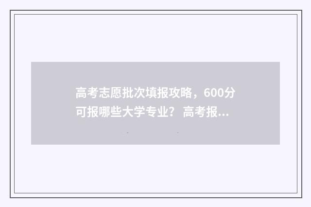 高考志愿批次填报攻略，600分可报哪些大学专业？ 高考报志愿批次是什么意思