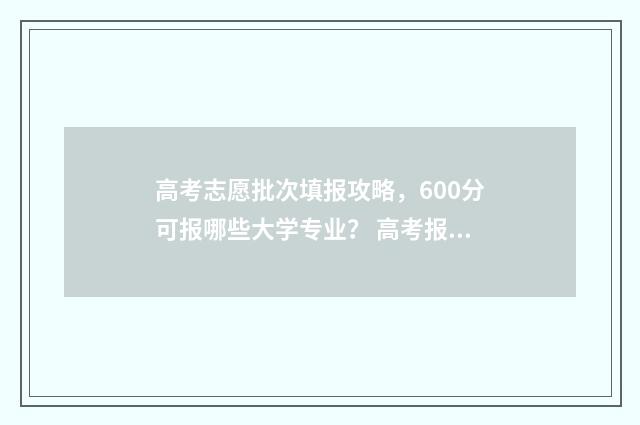 高考志愿批次填报攻略，600分可报哪些大学专业？ 高考报志愿批次是什么意思