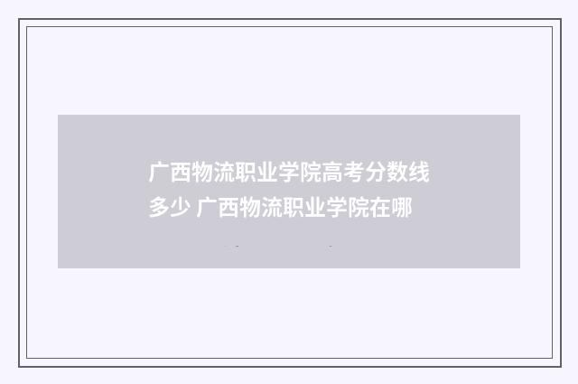 广西物流职业学院高考分数线多少 广西物流职业学院在哪