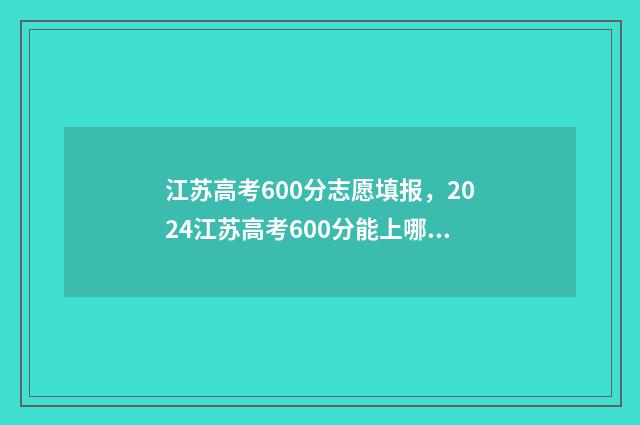 江苏高考600分志愿填报，2024江苏高考600分能上哪些大学 江苏高考600多分