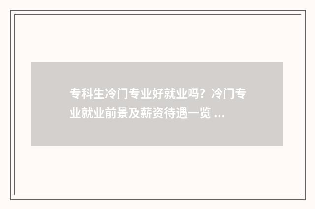 专科生冷门专业好就业吗？冷门专业就业前景及薪资待遇一览 专科冷门但就业好的专业