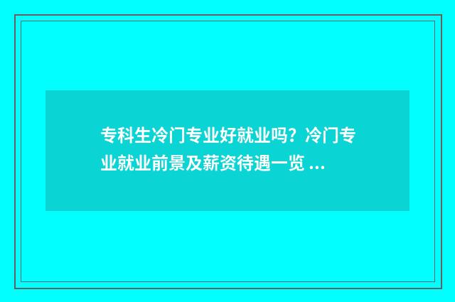 专科生冷门专业好就业吗？冷门专业就业前景及薪资待遇一览 专科冷门但就业好的专业