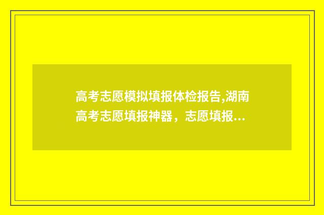 高考志愿模拟填报体检报告,湖南高考志愿填报神器，志愿填报体检报告获取方法及重要性 高考志愿模拟填报