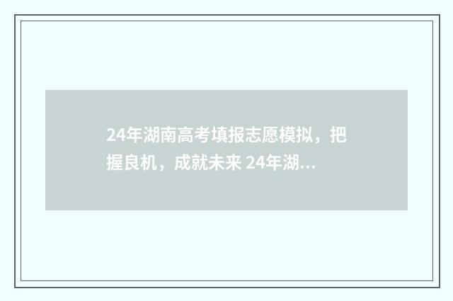24年湖南高考填报志愿模拟，把握良机，成就未来 24年湖南高考填报志愿指南