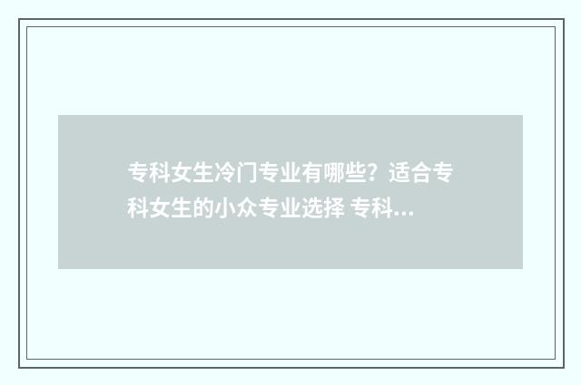 专科女生冷门专业有哪些？适合专科女生的小众专业选择 专科院校冷门专业