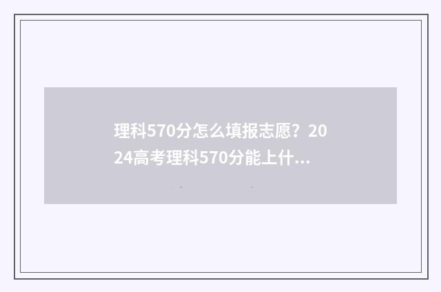 理科570分怎么填报志愿？2024高考理科570分能上什么大学 理科生高考570分能报什么学校