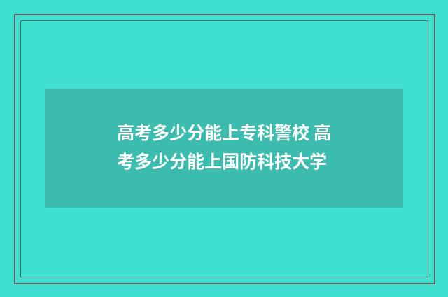 高考多少分能上专科警校 高考多少分能上国防科技大学