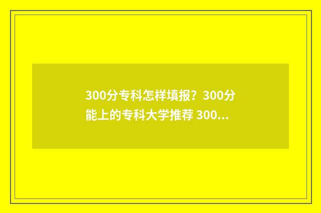300分专科怎样填报？300分能上的专科大学推荐 300分上专科