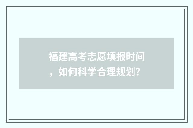 福建高考志愿填报时间，如何科学合理规划？
