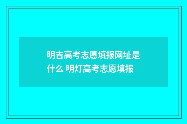 明吉高考志愿填报网址是什么 明灯高考志愿填报