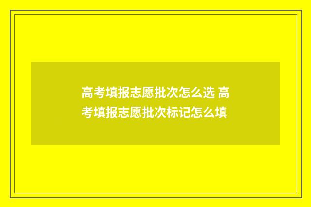 高考填报志愿批次怎么选 高考填报志愿批次标记怎么填