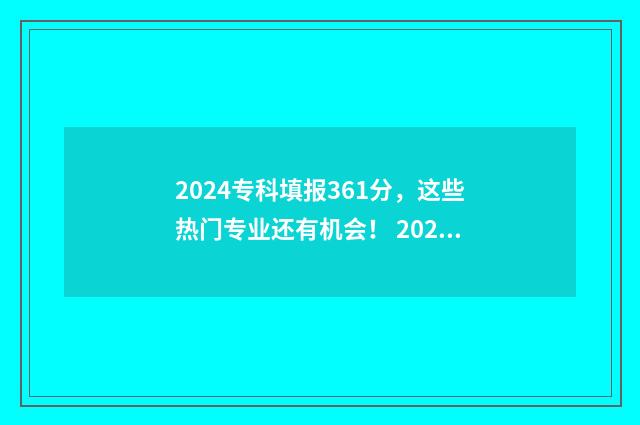 2024专科填报361分，这些热门专业还有机会！ 2024专科填报志愿模板