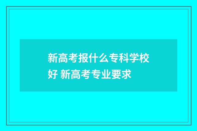 新高考报什么专科学校好 新高考专业要求