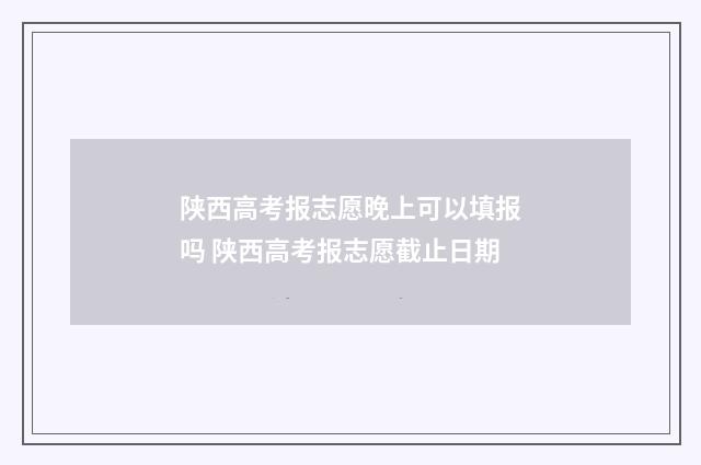 陕西高考报志愿晚上可以填报吗 陕西高考报志愿截止日期