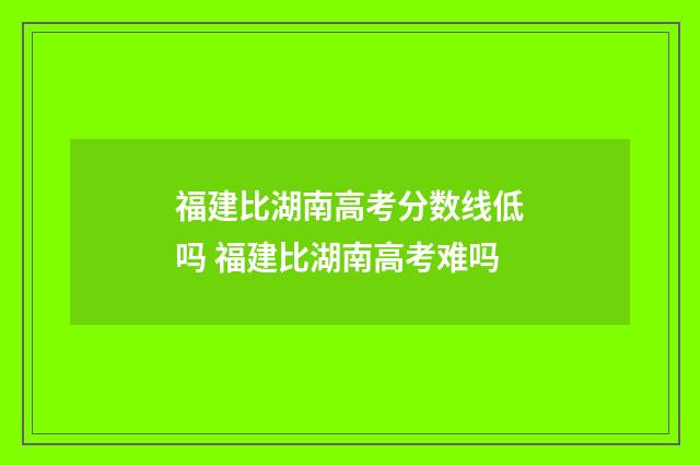 福建比湖南高考分数线低吗 福建比湖南高考难吗