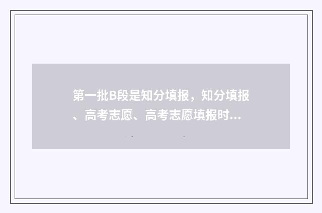 第一批B段是知分填报，知分填报、高考志愿、高考志愿填报时间、高考志愿网上填报时间、高考志愿填报注意事项 第一批录取a段b段的区别