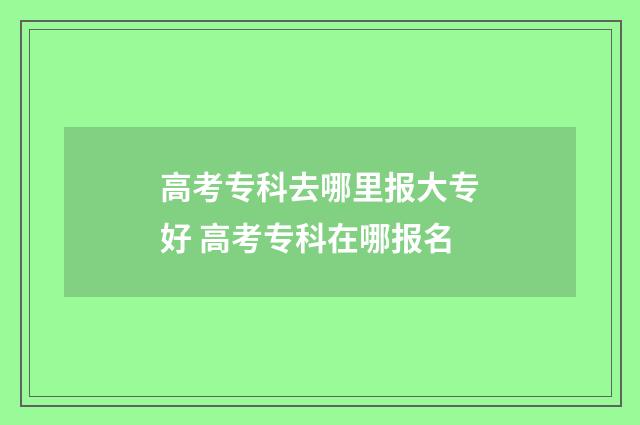 高考专科去哪里报大专好 高考专科在哪报名