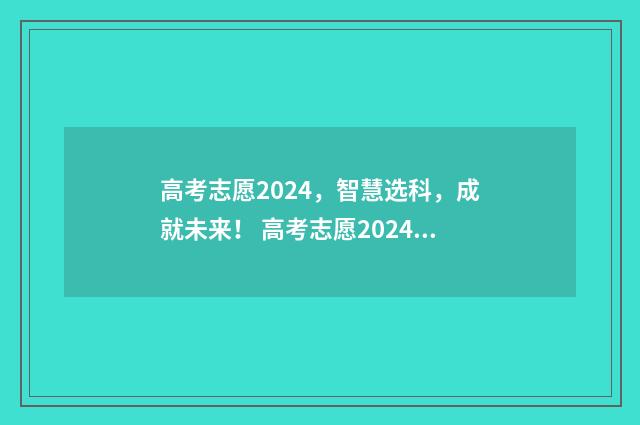 高考志愿2024，智慧选科，成就未来！ 高考志愿2024年时间表