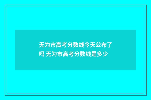 无为市高考分数线今天公布了吗 无为市高考分数线是多少