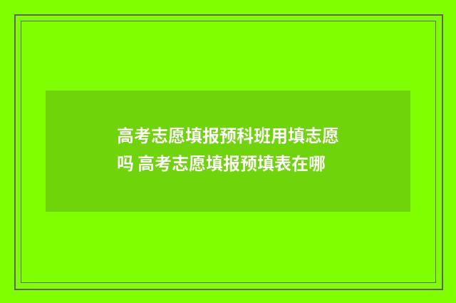 高考志愿填报预科班用填志愿吗 高考志愿填报预填表在哪