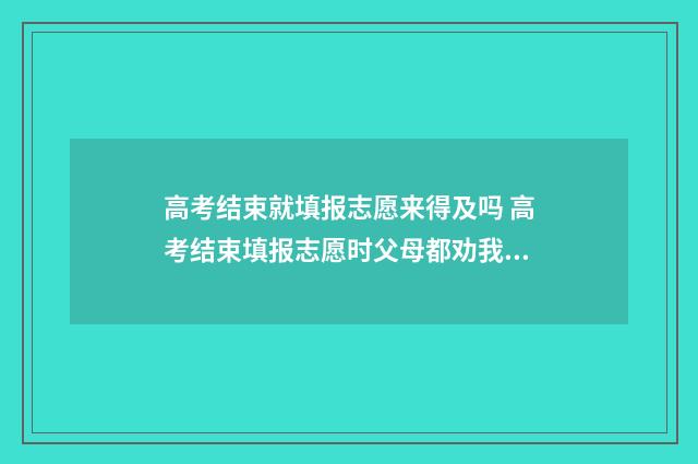 高考结束就填报志愿来得及吗 高考结束填报志愿时父母都劝我填合欢宗知乎
