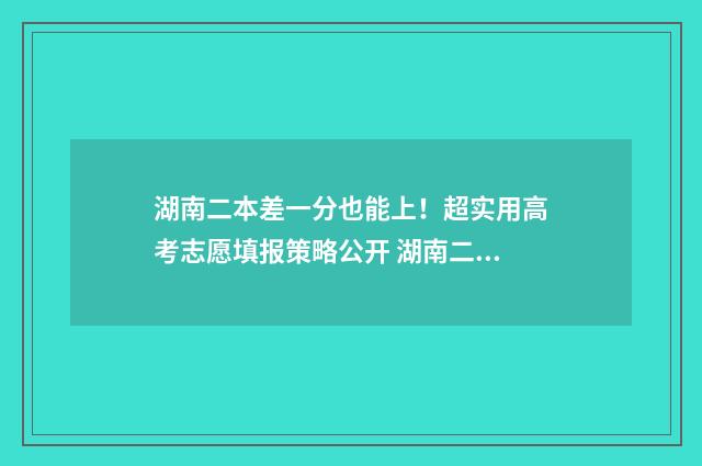 湖南二本差一分也能上！超实用高考志愿填报策略公开 湖南二本和一本分数线