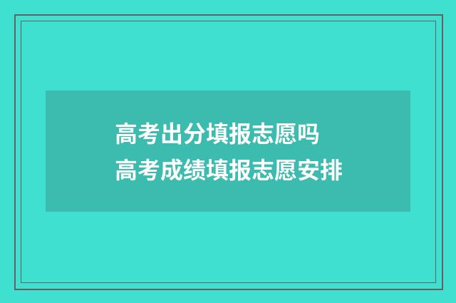 高考出分填报志愿吗 高考成绩填报志愿安排