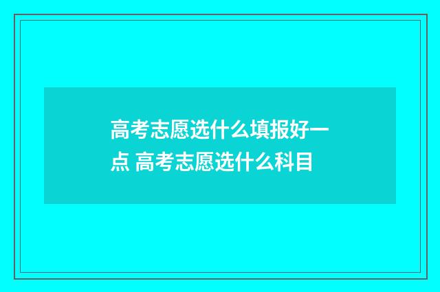 高考志愿选什么填报好一点 高考志愿选什么科目