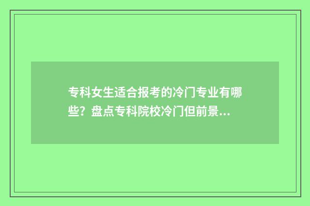 专科女生适合报考的冷门专业有哪些？盘点专科院校冷门但前景看好的专业目录 专科女生适合报的专业和学校