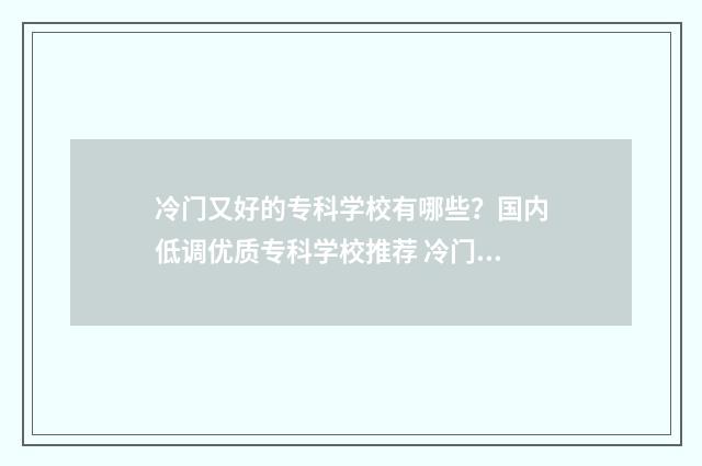 冷门又好的专科学校有哪些？国内低调优质专科学校推荐 冷门专业学校