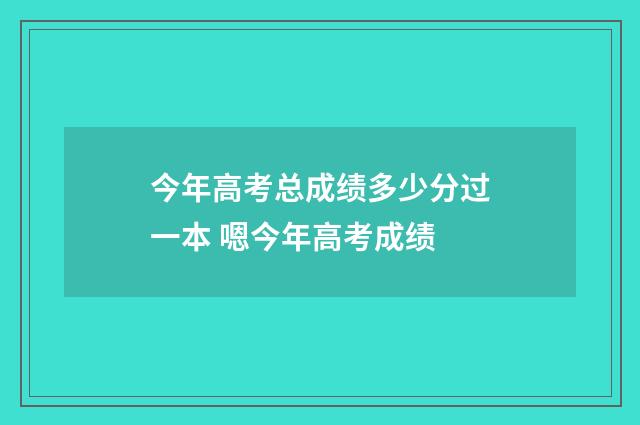 今年高考总成绩多少分过一本 嗯今年高考成绩
