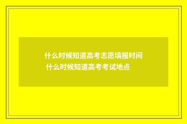 什么时候知道高考志愿填报时间 什么时候知道高考考试地点
