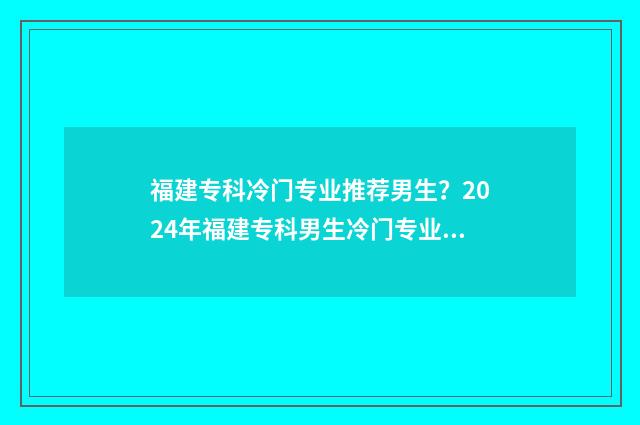 福建专科冷门专业推荐男生？2024年福建专科男生冷门专业盘点 福建专科热门专业