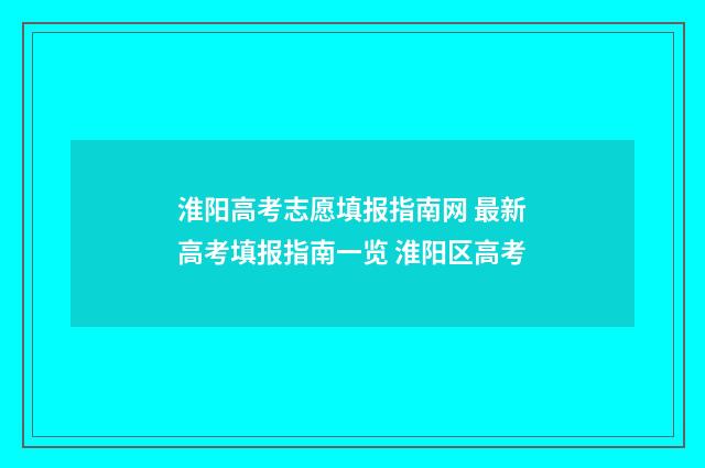 淮阳高考志愿填报指南网 最新高考填报指南一览 淮阳区高考