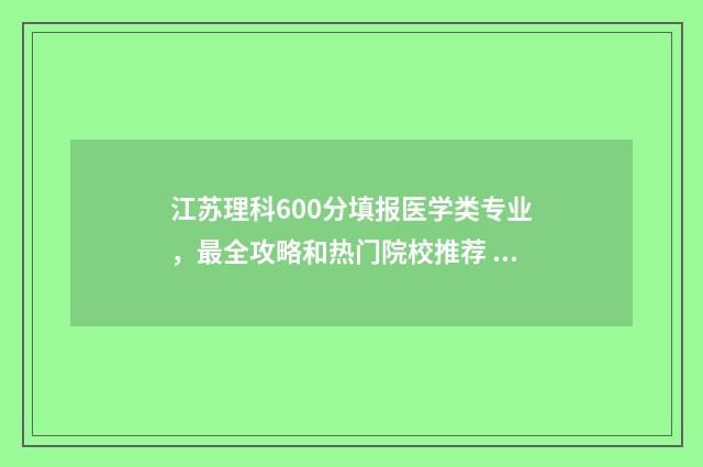 江苏理科600分填报医学类专业，最全攻略和热门院校推荐 江苏高考理科600分