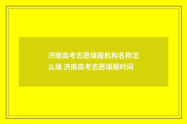 济南高考志愿填报机构名称怎么填 济南高考志愿填报时间