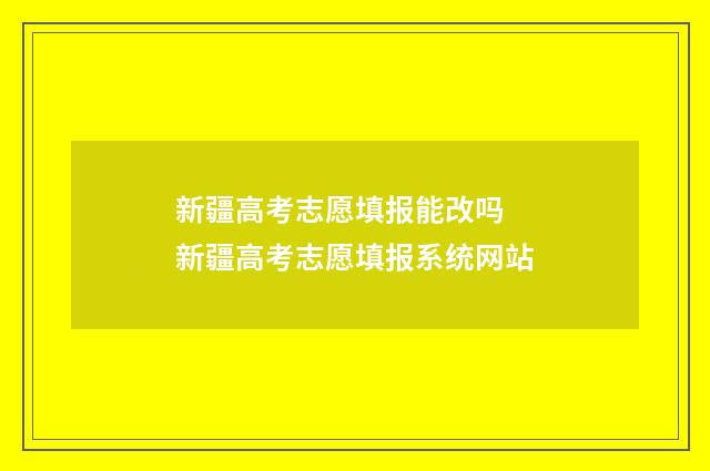 新疆高考志愿填报能改吗 新疆高考志愿填报系统网站