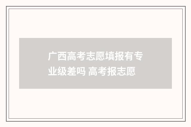 广西高考志愿填报有专业级差吗 高考报志愿