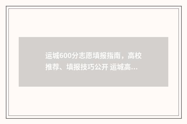 运城600分志愿填报指南，高校推荐、填报技巧公开 运城高考达线率
