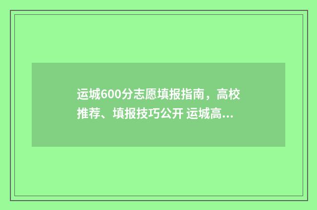 运城600分志愿填报指南，高校推荐、填报技巧公开 运城高考达线率